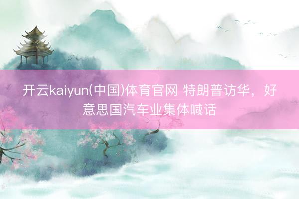 开云kaiyun(中国)体育官网 特朗普访华，好意思国汽车业集体喊话