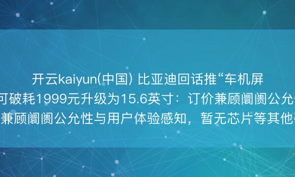 开云kaiyun(中国) 比亚迪回话推“车机屏幕小换大”行状，车主可破耗1999元升级为15.6英寸：订价兼顾阛阓公允性与用户体验感知，暂无芯片等其他硬件升级谋略