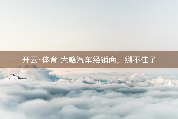 开云·体育 大略汽车经销商，绷不住了