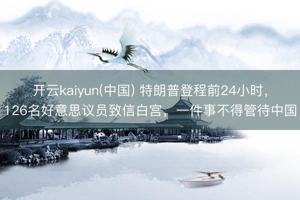 开云kaiyun(中国) 特朗普登程前24小时，126名好意思议员致信白宫，一件事不得管待中国
