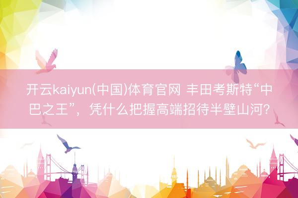 开云kaiyun(中国)体育官网 丰田考斯特“中巴之王”，凭什么把握高端招待半壁山河？