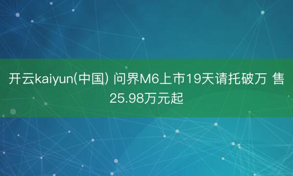 开云kaiyun(中国) 问界M6上市19天请托破万 售25.98万元起