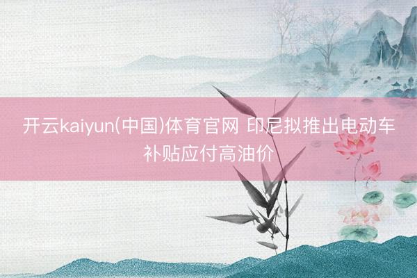 开云kaiyun(中国)体育官网 印尼拟推出电动车补贴应付高油价