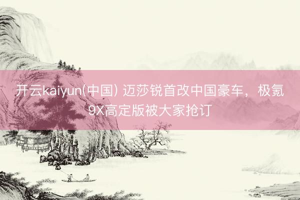 开云kaiyun(中国) 迈莎锐首改中国豪车，极氪9X高定版被大家抢订