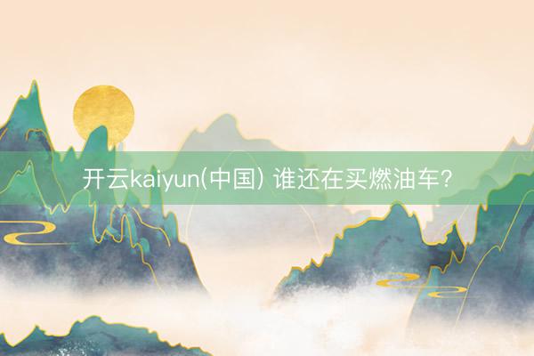 开云kaiyun(中国) 谁还在买燃油车？