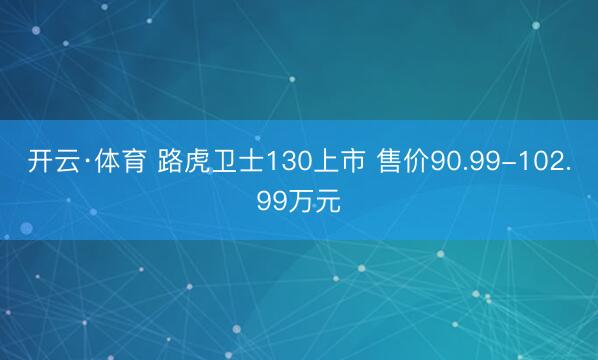 开云·体育 路虎卫士130上市 售价90.99-102.99万元