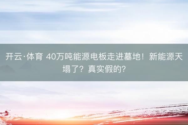 开云·体育 40万吨能源电板走进墓地！新能源天塌了？真实假的？