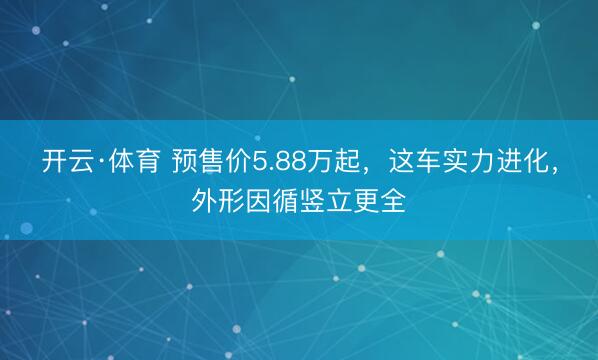 开云·体育 预售价5.88万起，这车实力进化，外形因循竖立更全