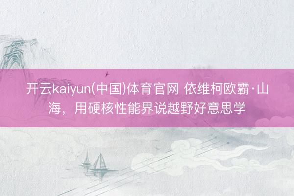 开云kaiyun(中国)体育官网 依维柯欧霸·山海，用硬核性能界说越野好意思学