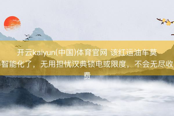 开云kaiyun(中国)体育官网 该红运油车莫得智能化了，无用担忧汉典锁电或限度，不会无尽收费