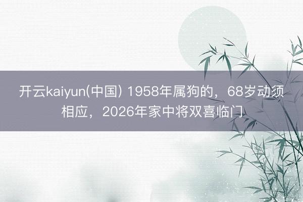 开云kaiyun(中国) 1958年属狗的，68岁动须相应，2026年家中将双喜临门