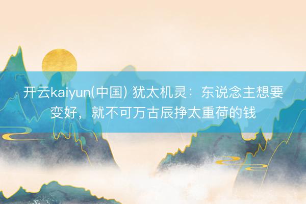 开云kaiyun(中国) 犹太机灵：东说念主想要变好，就不可万古辰挣太重荷的钱