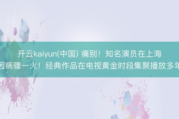 开云kaiyun(中国) 痛别！知名演员在上海因病骤一火！经典作品在电视黄金时段集聚播放多年