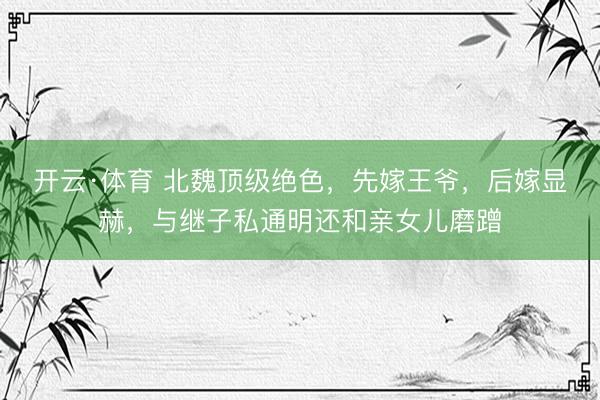 开云·体育 北魏顶级绝色，先嫁王爷，后嫁显赫，与继子私通明还和亲女儿磨蹭