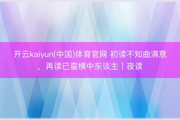 开云kaiyun(中国)体育官网 初读不知曲满意，再读已蛮横中东谈主｜夜读