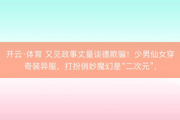 开云·体育 又见政事丈量谈德欺骗！少男仙女穿奇装异服，打扮俏妙魔幻是“二次元”，