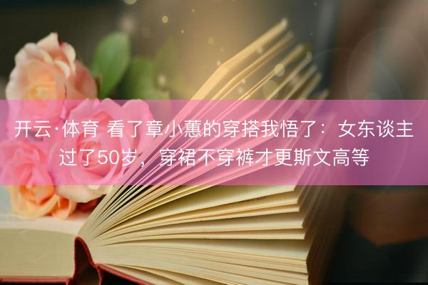 开云·体育 看了章小蕙的穿搭我悟了：女东谈主过了50岁，穿裙不穿裤才更斯文高等
