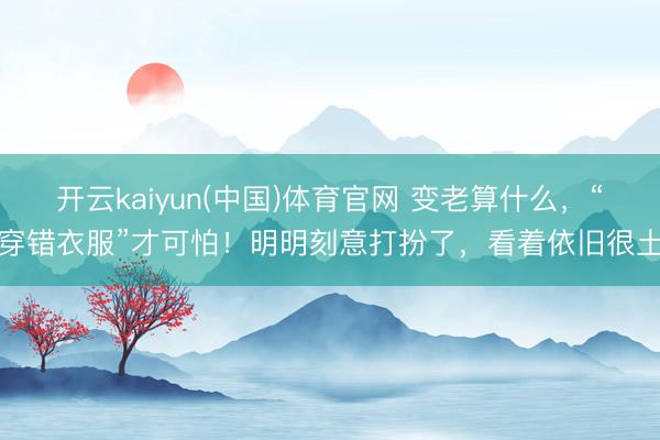 开云kaiyun(中国)体育官网 变老算什么，“穿错衣服”才可怕！明明刻意打扮了，看着依旧很土