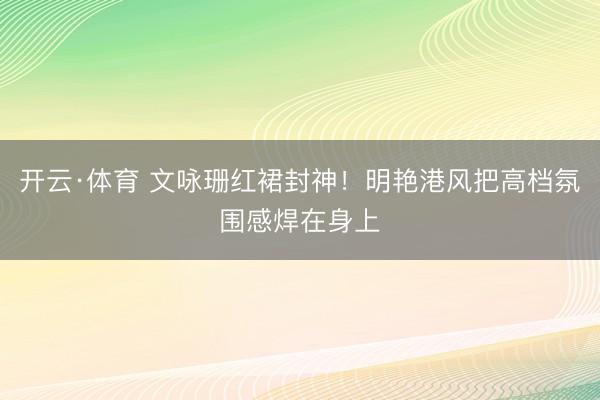 开云·体育 文咏珊红裙封神！明艳港风把高档氛围感焊在身上