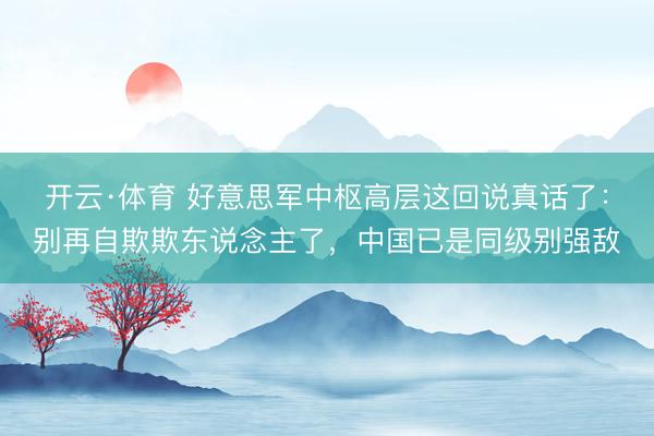 开云·体育 好意思军中枢高层这回说真话了：别再自欺欺东说念主了，中国已是同级别强敌