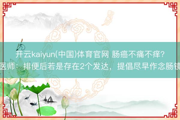 开云kaiyun(中国)体育官网 肠癌不痛不痒？医师：排便后若是存在2个发达，提倡尽早作念肠镜
