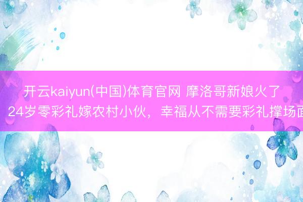 开云kaiyun(中国)体育官网 摩洛哥新娘火了！24岁零彩礼嫁农村小伙，幸福从不需要彩礼撑场面