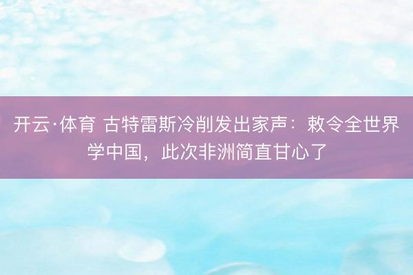 开云·体育 古特雷斯冷削发出家声：敕令全世界学中国，此次非洲简直甘心了