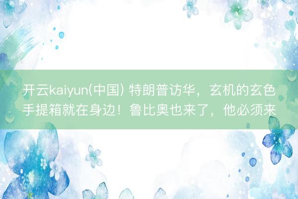 开云kaiyun(中国) 特朗普访华，玄机的玄色手提箱就在身边！鲁比奥也来了，他必须来