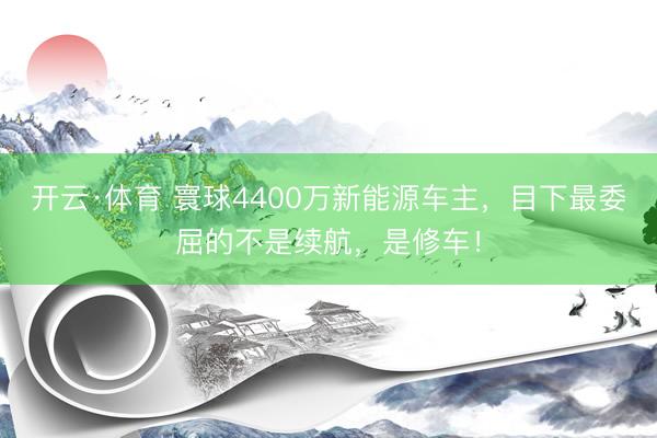 开云·体育 寰球4400万新能源车主，目下最委屈的不是续航，是修车！