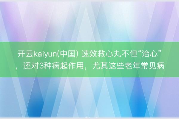 开云kaiyun(中国) 速效救心丸不但“治心”，还对3种病起作用，尤其这些老年常见病