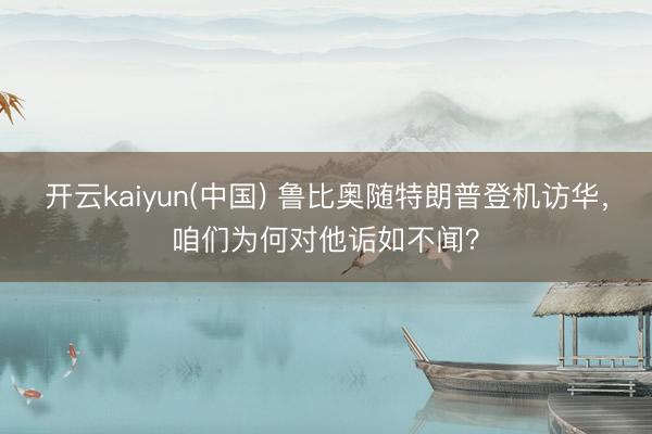 开云kaiyun(中国) 鲁比奥随特朗普登机访华，咱们为何对他诟如不闻？