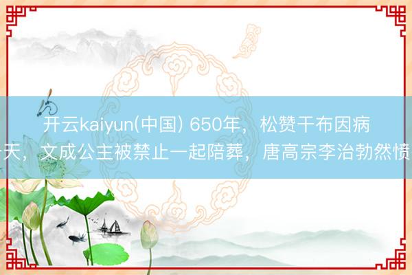 开云kaiyun(中国) 650年，松赞干布因病升天，文成公主被禁止一起陪葬，唐高宗李治勃然愤怒