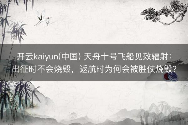 开云kaiyun(中国) 天舟十号飞船见效辐射：出征时不会烧毁，返航时为何会被胜仗烧毁？
