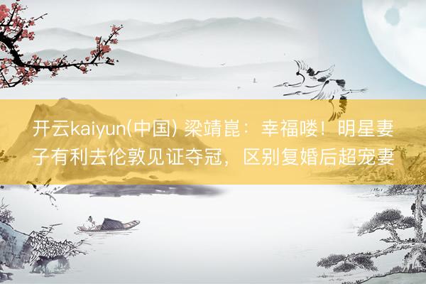 开云kaiyun(中国) 梁靖崑：幸福喽！明星妻子有利去伦敦见证夺冠，区别复婚后超宠妻