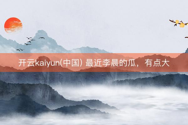 开云kaiyun(中国) 最近李晨的瓜，有点大