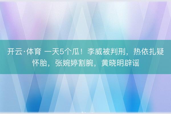 开云·体育 一天5个瓜！李威被判刑，热依扎疑怀胎，张婉婷割腕，黄晓明辟谣