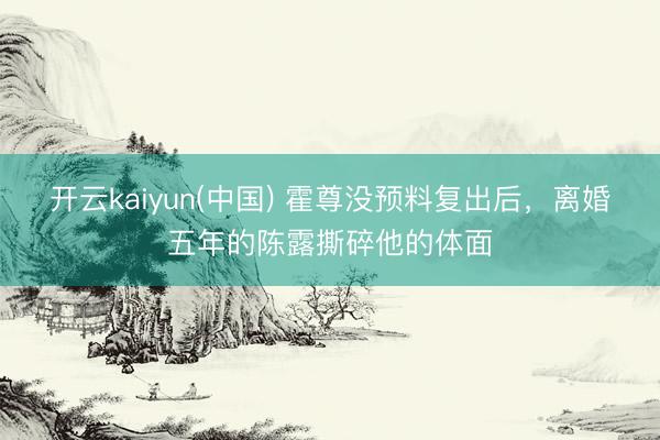开云kaiyun(中国) 霍尊没预料复出后，离婚五年的陈露撕碎他的体面