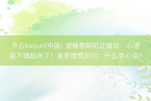 开云kaiyun(中国) 谢楠黎明犯迂缓说：心洁姐不错起床了！吴京惊慌反问：什么李心洁？