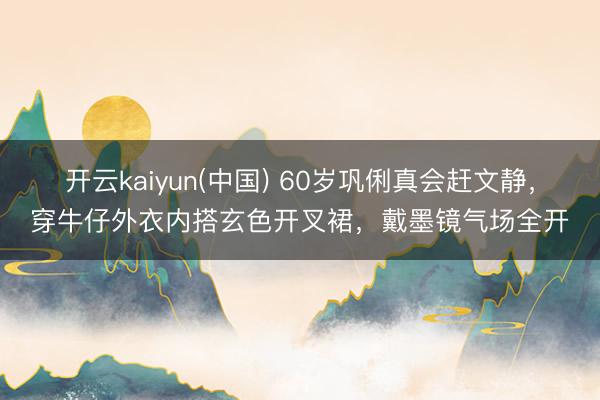 开云kaiyun(中国) 60岁巩俐真会赶文静，穿牛仔外衣内搭玄色开叉裙，戴墨镜气场全开