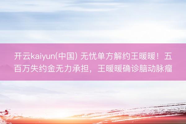 开云kaiyun(中国) 无忧单方解约王暖暖！五百万失约金无力承担，王暖暖确诊脑动脉瘤