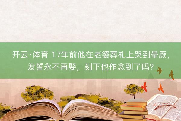 开云·体育 17年前他在老婆葬礼上哭到晕厥，发誓永不再娶，刻下他作念到了吗？