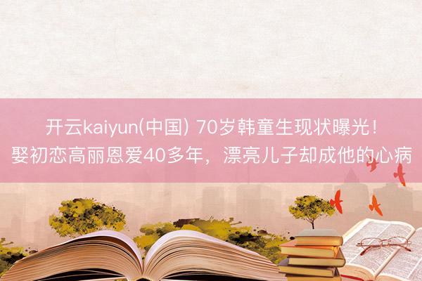 开云kaiyun(中国) 70岁韩童生现状曝光！娶初恋高丽恩爱40多年，漂亮儿子却成他的心病