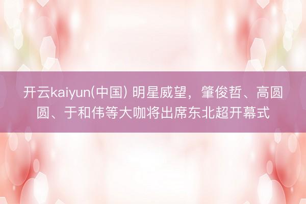 开云kaiyun(中国) 明星威望，肇俊哲、高圆圆、于和伟等大咖将出席东北超开幕式
