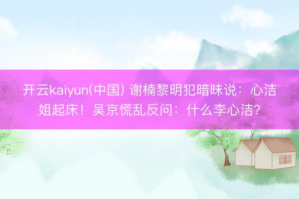 开云kaiyun(中国) 谢楠黎明犯暗昧说：心洁姐起床！吴京慌乱反问：什么李心洁？