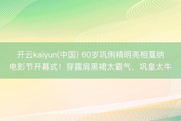 开云kaiyun(中国) 60岁巩俐精明亮相戛纳电影节开幕式！穿露肩黑裙太霸气，巩皇太牛