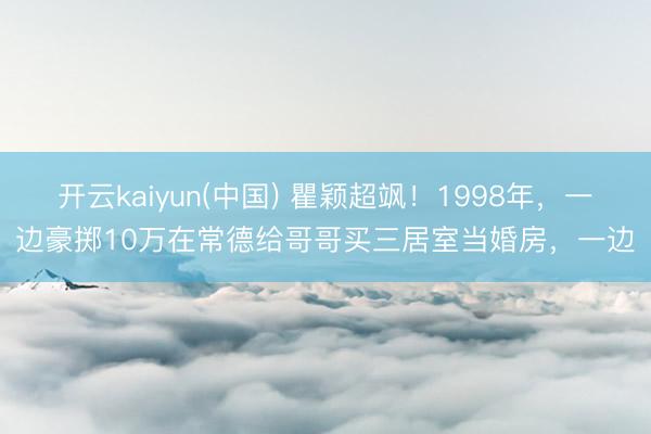 开云kaiyun(中国) 瞿颖超飒！1998年，一边豪掷10万在常德给哥哥买三居室当婚房，一边