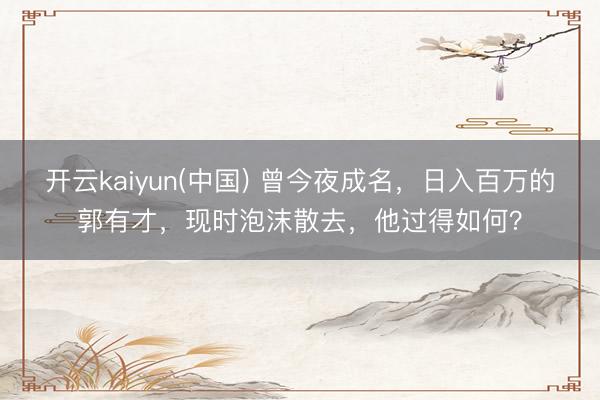 开云kaiyun(中国) 曾今夜成名，日入百万的郭有才，现时泡沫散去，他过得如何？