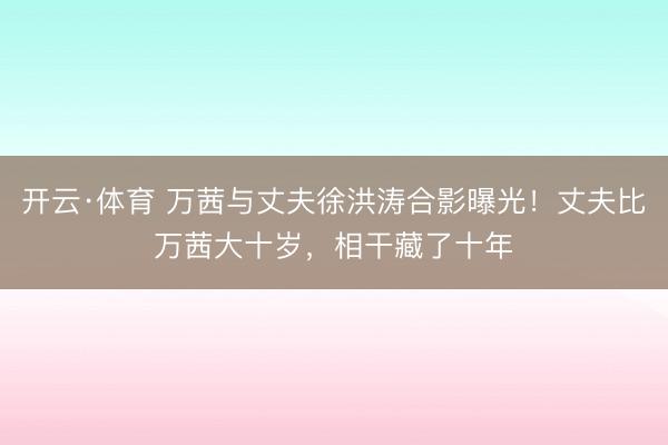 开云·体育 万茜与丈夫徐洪涛合影曝光！丈夫比万茜大十岁，相干藏了十年