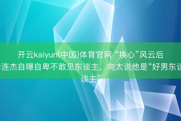 开云kaiyun(中国)体育官网 “换心”风云后，李连杰自曝自卑不敢见东谈主，向太说他是“好男东谈主”