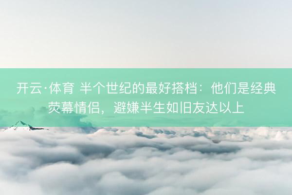 开云·体育 半个世纪的最好搭档：他们是经典荧幕情侣，避嫌半生如旧友达以上